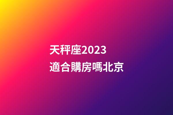 天秤座2023適合購房嗎北京