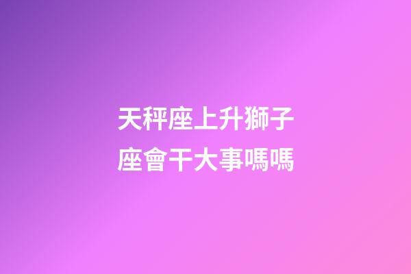 天秤座上升獅子座會干大事嗎嗎-第1張-星座運勢-玄機派