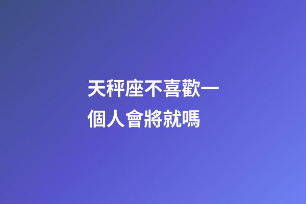 天秤座不喜歡一個人會將就嗎-第1張-星座運勢-玄機派