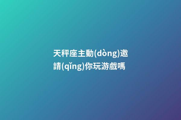 天秤座主動(dòng)邀請(qǐng)你玩游戲嗎-第1張-星座運(yùn)勢(shì)-玄機(jī)派
