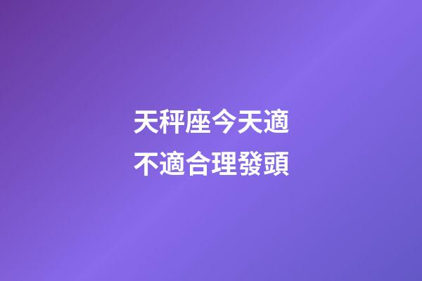 天秤座今天適不適合理發頭-第1張-星座運勢-玄機派