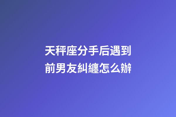 天秤座分手后遇到前男友糾纏怎么辦-第1張-星座運勢-玄機派