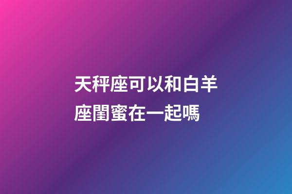 天秤座可以和白羊座閨蜜在一起嗎-第1張-星座運勢-玄機派