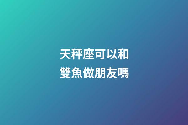 天秤座可以和雙魚做朋友嗎-第1張-星座運勢-玄機派