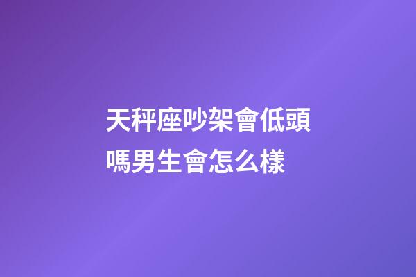 天秤座吵架會低頭嗎男生會怎么樣-第1張-星座運勢-玄機派