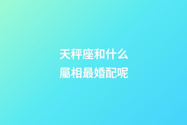 天秤座和什么屬相最婚配呢-第1張-星座運勢-玄機派
