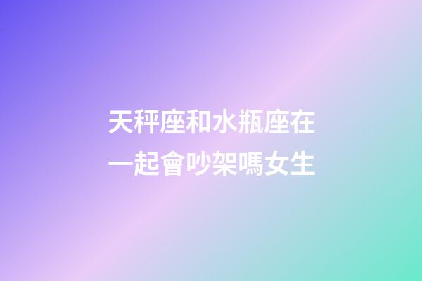 天秤座和水瓶座在一起會吵架嗎女生-第1張-星座運勢-玄機派