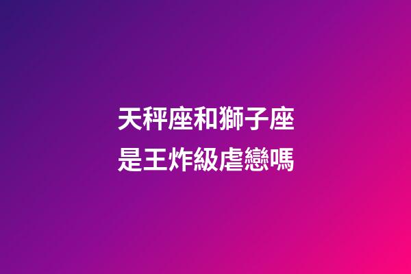 天秤座和獅子座是王炸級虐戀嗎-第1張-星座運勢-玄機派