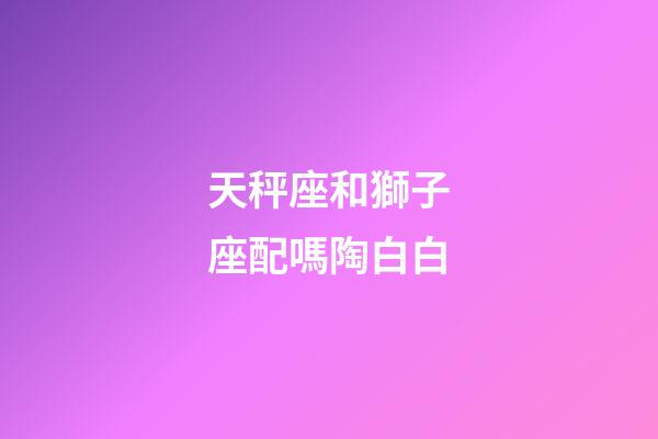 天秤座和獅子座配嗎陶白白-第1張-星座運勢-玄機派