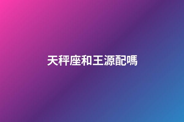 天秤座和王源配嗎-第1張-星座運勢-玄機派