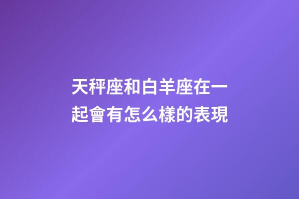 天秤座和白羊座在一起會有怎么樣的表現-第1張-星座運勢-玄機派