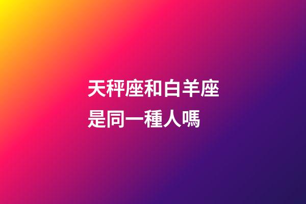 天秤座和白羊座是同一種人嗎-第1張-星座運勢-玄機派