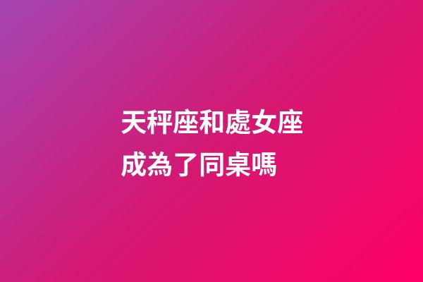 天秤座和處女座成為了同桌嗎-第1張-星座運勢-玄機派