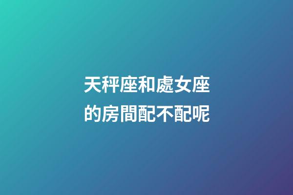 天秤座和處女座的房間配不配呢-第1張-星座運勢-玄機派