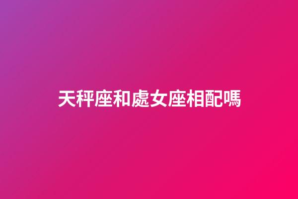 天秤座和處女座相配嗎（處座女天秤男誰先主動）-第1張-星座運勢-玄機派