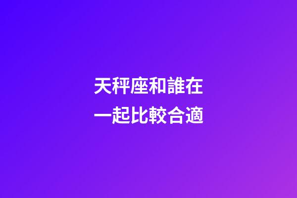 天秤座和誰在一起比較合適-第1張-星座運勢-玄機派