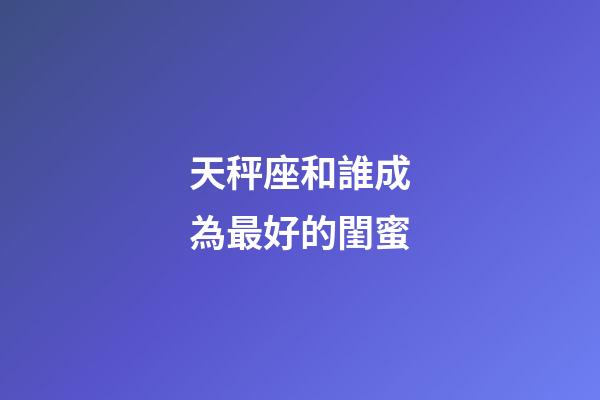 天秤座和誰成為最好的閨蜜-第1張-星座運勢-玄機派