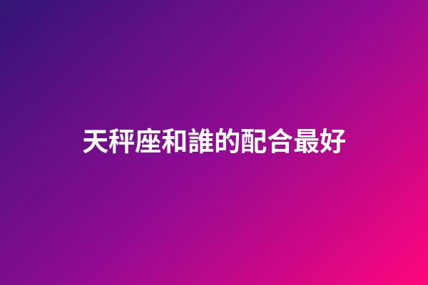 天秤座和誰的配合最好-第1張-星座運勢-玄機派