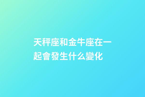 天秤座和金牛座在一起會發生什么變化-第1張-星座運勢-玄機派