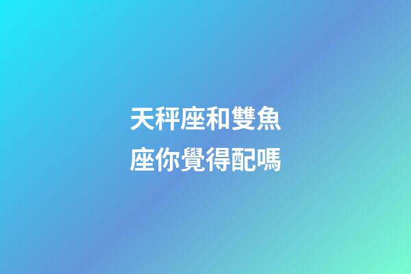 天秤座和雙魚座你覺得配嗎-第1張-星座運(yùn)勢-玄機(jī)派