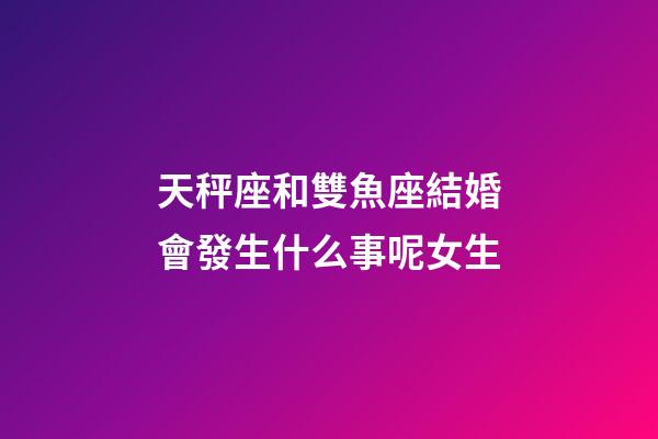 天秤座和雙魚座結婚會發生什么事呢女生-第1張-星座運勢-玄機派