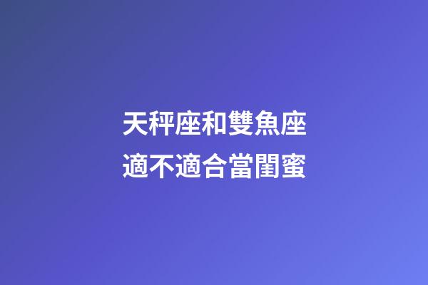 天秤座和雙魚座適不適合當閨蜜-第1張-星座運勢-玄機派