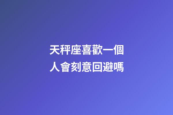天秤座喜歡一個人會刻意回避嗎-第1張-星座運勢-玄機派