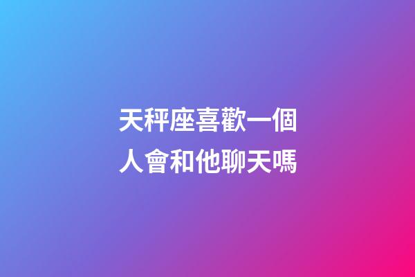 天秤座喜歡一個人會和他聊天嗎-第1張-星座運勢-玄機派
