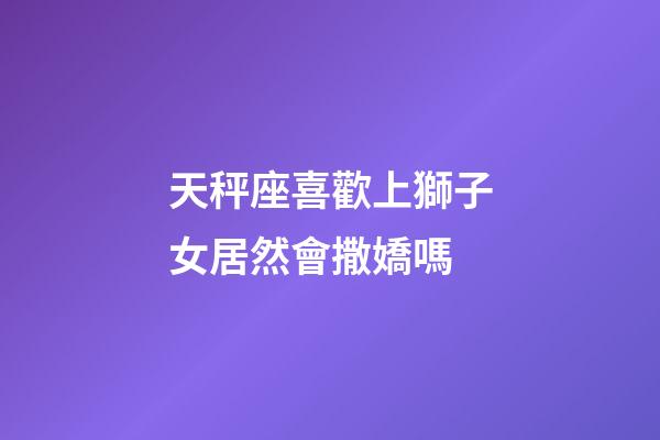 天秤座喜歡上獅子女居然會撒嬌嗎-第1張-星座運勢-玄機派