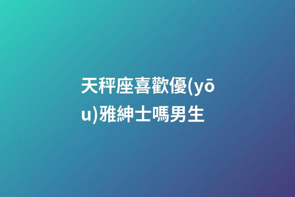 天秤座喜歡優(yōu)雅紳士嗎男生