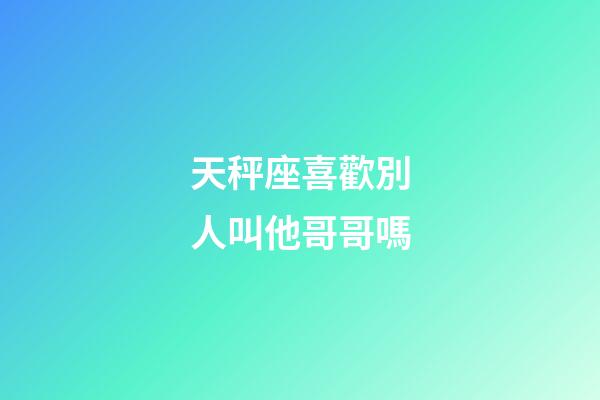 天秤座喜歡別人叫他哥哥嗎-第1張-星座運勢-玄機派