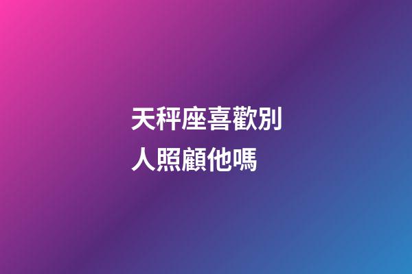 天秤座喜歡別人照顧他嗎-第1張-星座運勢-玄機派