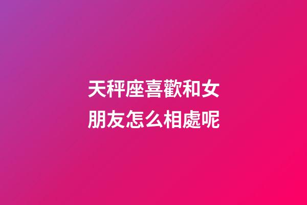 天秤座喜歡和女朋友怎么相處呢-第1張-星座運勢-玄機派