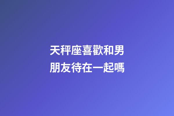 天秤座喜歡和男朋友待在一起嗎-第1張-星座運(yùn)勢(shì)-玄機(jī)派