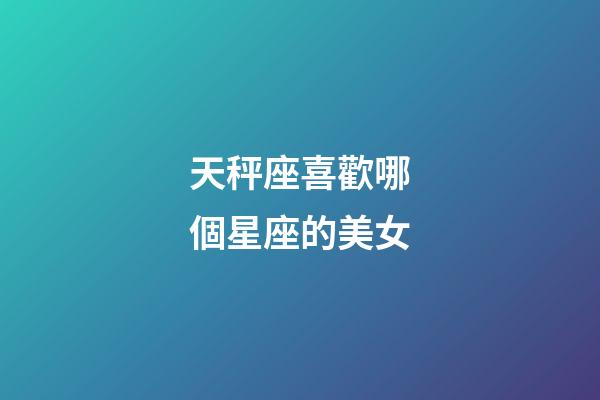 天秤座喜歡哪個星座的美女-第1張-星座運勢-玄機派