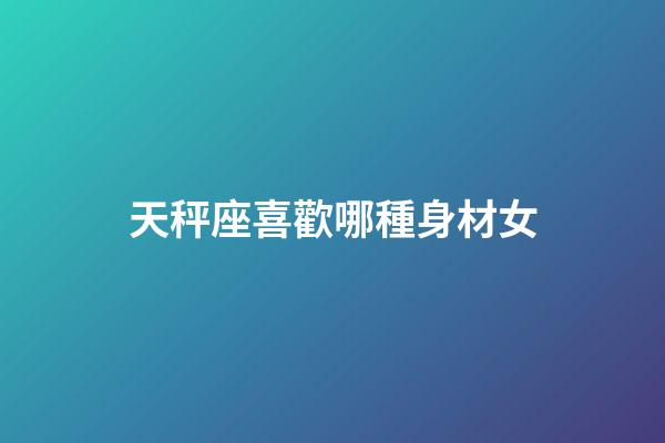天秤座喜歡哪種身材女-第1張-星座運勢-玄機派