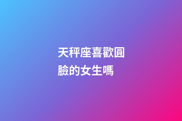 天秤座喜歡圓臉的女生嗎