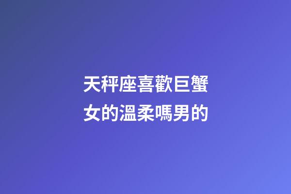 天秤座喜歡巨蟹女的溫柔嗎男的-第1張-星座運勢-玄機派