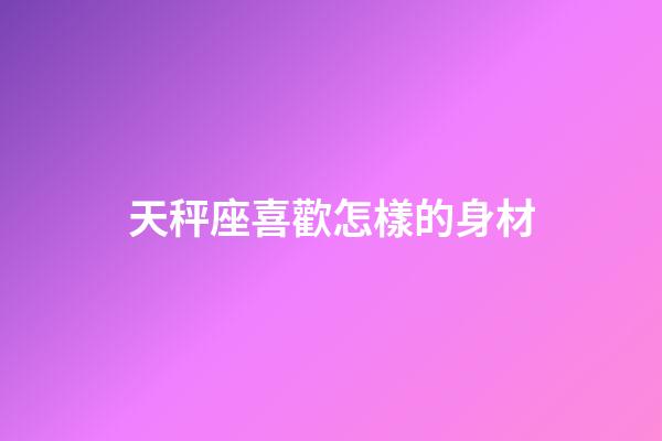 天秤座喜歡怎樣的身材-第1張-星座運勢-玄機派