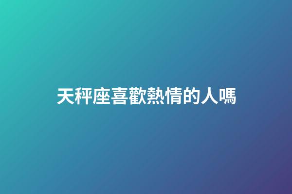 天秤座喜歡熱情的人嗎-第1張-星座運勢-玄機派