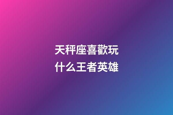 天秤座喜歡玩什么王者英雄-第1張-星座運勢-玄機派