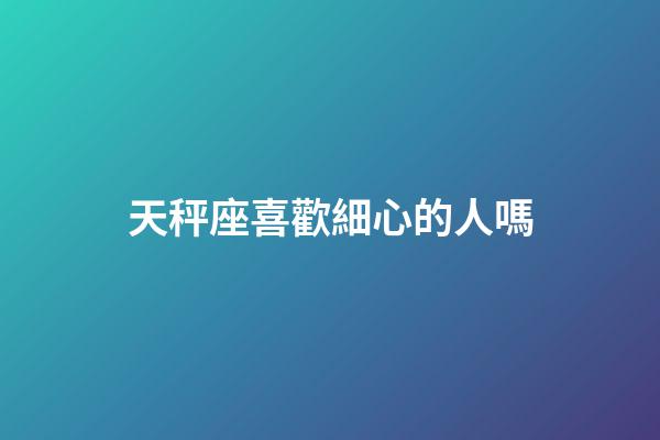 天秤座喜歡細心的人嗎-第1張-星座運勢-玄機派