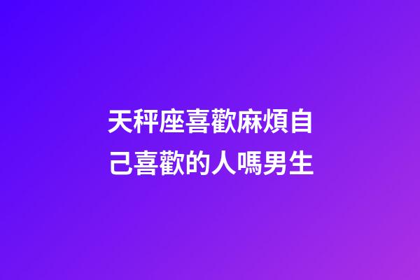 天秤座喜歡麻煩自己喜歡的人嗎男生-第1張-星座運勢-玄機派