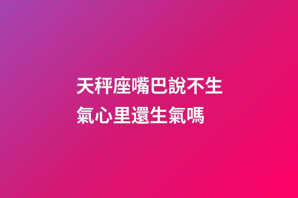 天秤座嘴巴說不生氣心里還生氣嗎-第1張-星座運勢-玄機派