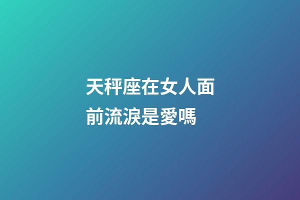 天秤座在女人面前流淚是愛嗎-第1張-星座運勢-玄機派