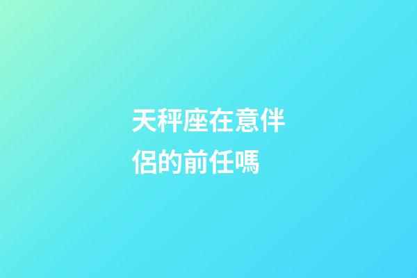 天秤座在意伴侶的前任嗎-第1張-星座運勢-玄機派