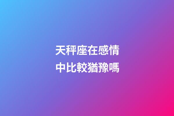 天秤座在感情中比較猶豫嗎-第1張-星座運勢-玄機派