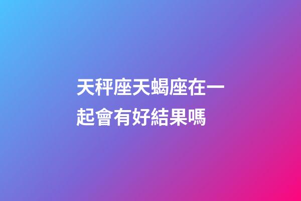 天秤座天蝎座在一起會有好結果嗎-第1張-星座運勢-玄機派