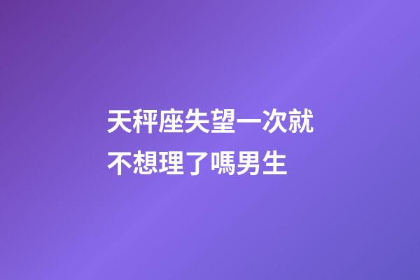 天秤座失望一次就不想理了嗎男生-第1張-星座運勢-玄機派