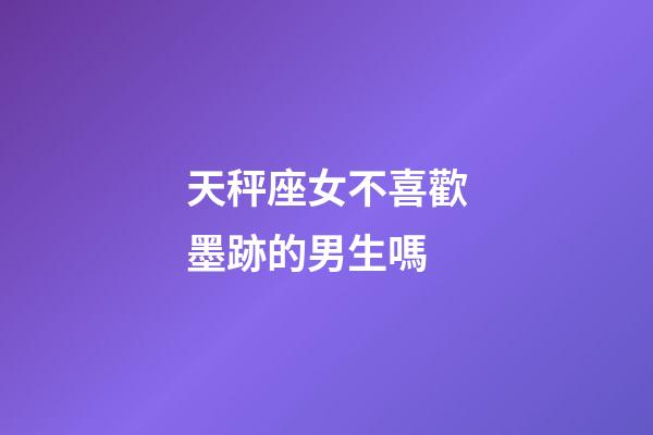 天秤座女不喜歡墨跡的男生嗎-第1張-星座運(yùn)勢(shì)-玄機(jī)派